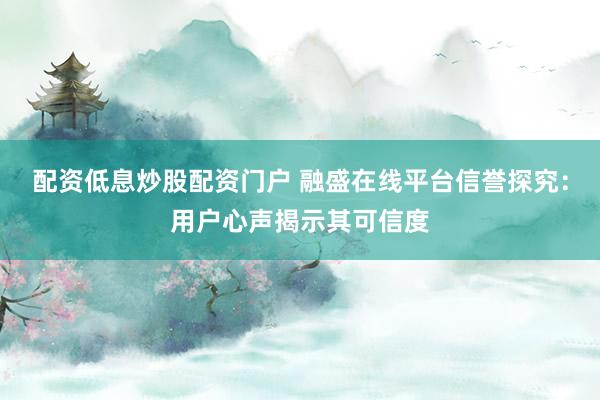 配资低息炒股配资门户 融盛在线平台信誉探究：用户心声揭示其可信度