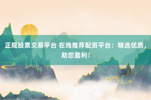 正规股票交易平台 在线推荐配资平台：精选优质，助您盈利！