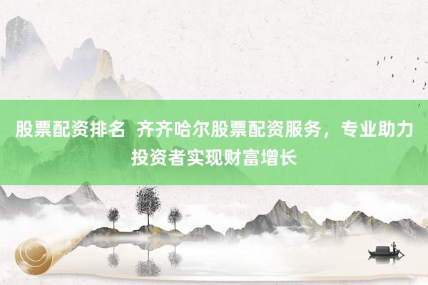 股票配资排名  齐齐哈尔股票配资服务，专业助力投资者实现财富增长