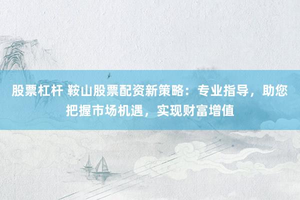 股票杠杆 鞍山股票配资新策略：专业指导，助您把握市场机遇，实现财富增值