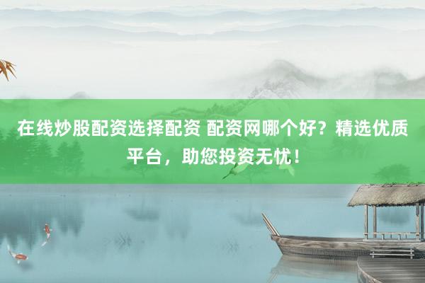 在线炒股配资选择配资 配资网哪个好？精选优质平台，助您投资无忧！