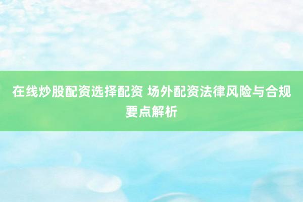 在线炒股配资选择配资 场外配资法律风险与合规要点解析