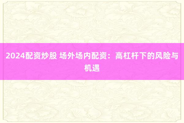 2024配资炒股 场外场内配资：高杠杆下的风险与机遇