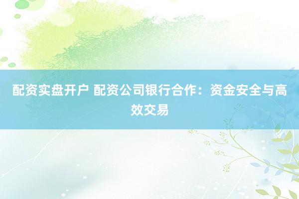 配资实盘开户 配资公司银行合作：资金安全与高效交易