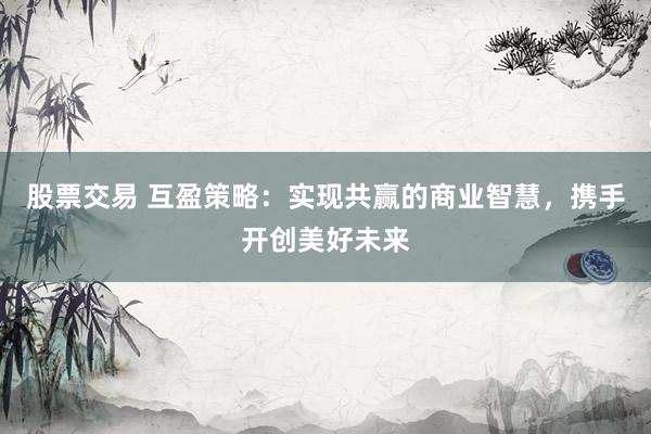 股票交易 互盈策略：实现共赢的商业智慧，携手开创美好未来