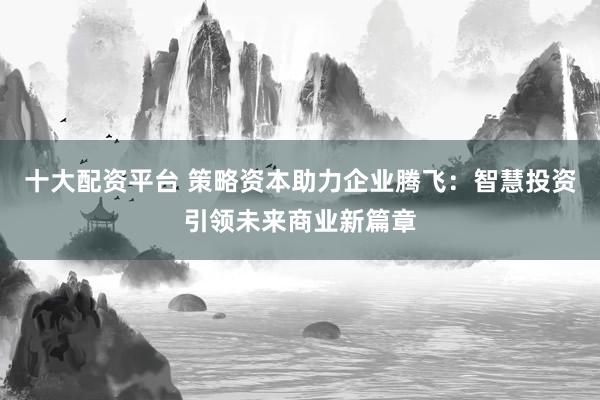 十大配资平台 策略资本助力企业腾飞：智慧投资引领未来商业新篇章