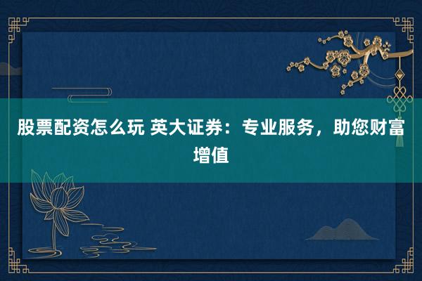 股票配资怎么玩 英大证券：专业服务，助您财富增值