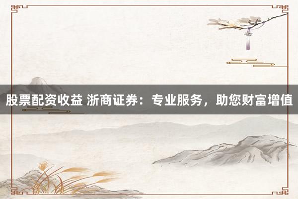 股票配资收益 浙商证券：专业服务，助您财富增值