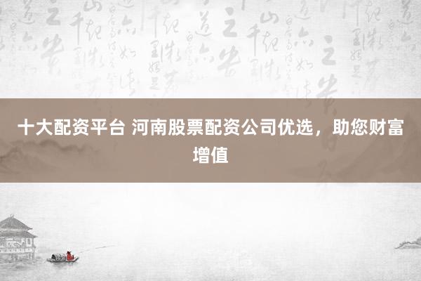 十大配资平台 河南股票配资公司优选，助您财富增值