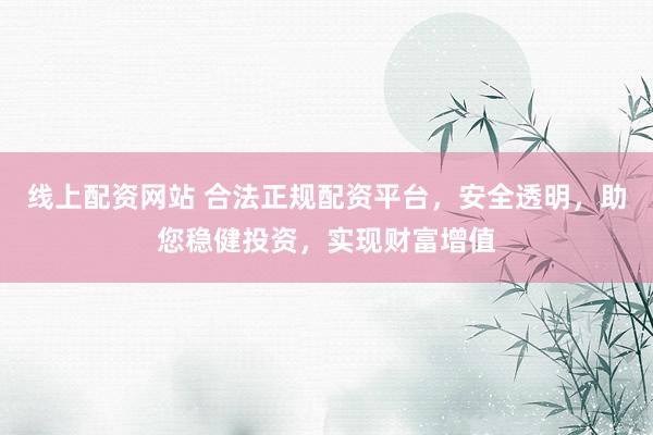 线上配资网站 合法正规配资平台，安全透明，助您稳健投资，实现财富增值
