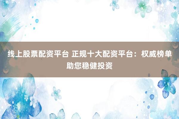 线上股票配资平台 正规十大配资平台：权威榜单助您稳健投资