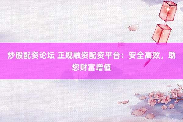 炒股配资论坛 正规融资配资平台：安全高效，助您财富增值