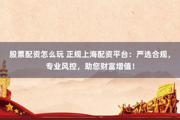 股票配资怎么玩 正规上海配资平台：严选合规，专业风控，助您财富增值！