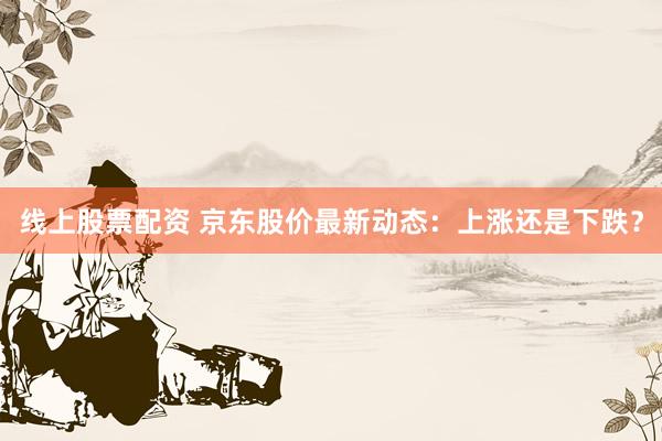 线上股票配资 京东股价最新动态：上涨还是下跌？