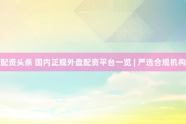 配资头条 国内正规外盘配资平台一览 | 严选合规机构