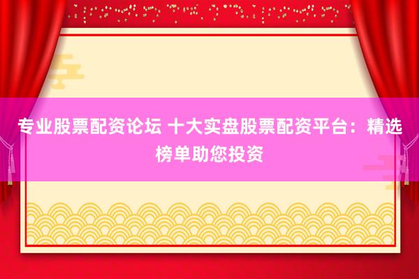 专业股票配资论坛 十大实盘股票配资平台：精选榜单助您投资