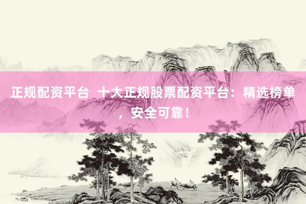 正规配资平台  十大正规股票配资平台：精选榜单，安全可靠！