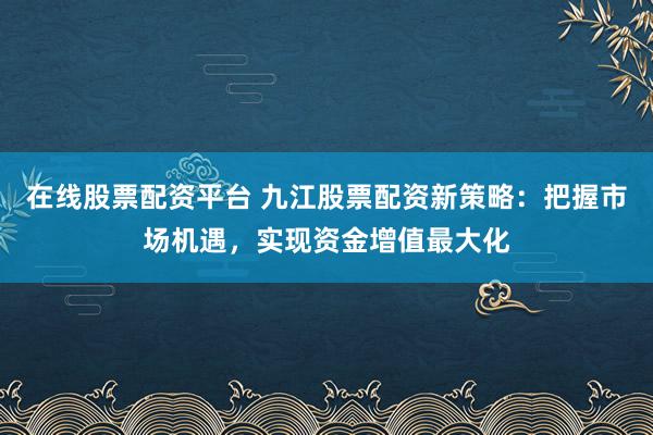 在线股票配资平台 九江股票配资新策略：把握市场机遇，实现资金增值最大化