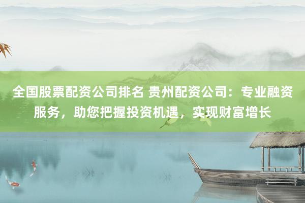 全国股票配资公司排名 贵州配资公司：专业融资服务，助您把握投资机遇，实现财富增长