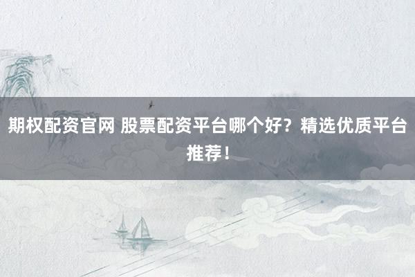 期权配资官网 股票配资平台哪个好？精选优质平台推荐！