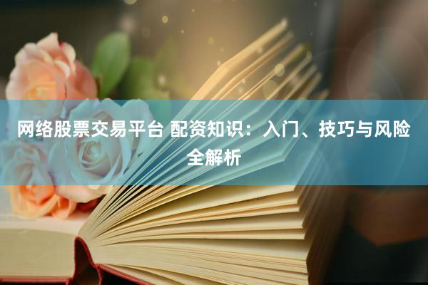 网络股票交易平台 配资知识：入门、技巧与风险全解析