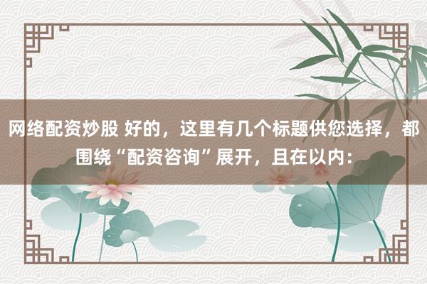 网络配资炒股 好的，这里有几个标题供您选择，都围绕“配资咨询”展开，且在以内：
