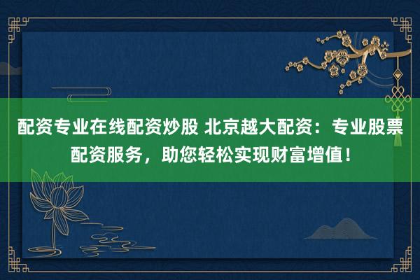 配资专业在线配资炒股 北京越大配资：专业股票配资服务，助您轻松实现财富增值！