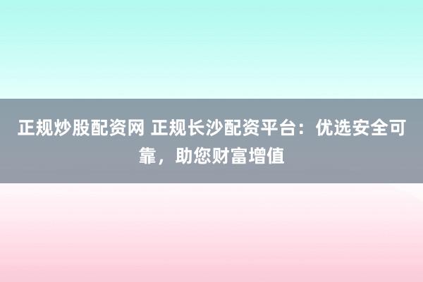 正规炒股配资网 正规长沙配资平台：优选安全可靠，助您财富增值