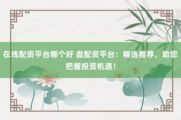在线配资平台哪个好 盘配资平台：精选推荐，助您把握投资机遇！