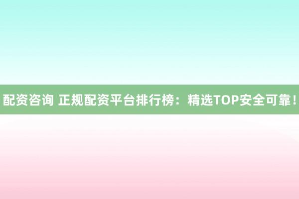 配资咨询 正规配资平台排行榜：精选TOP安全可靠！