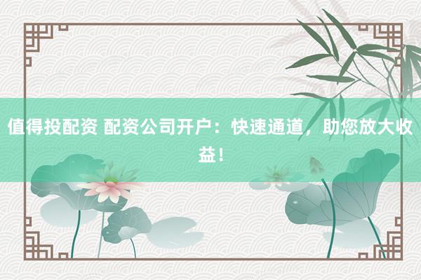 值得投配资 配资公司开户：快速通道，助您放大收益！