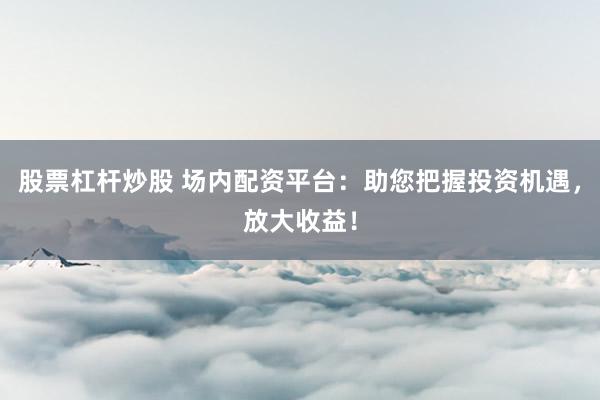 股票杠杆炒股 场内配资平台：助您把握投资机遇，放大收益！