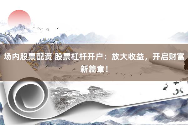 场内股票配资 股票杠杆开户：放大收益，开启财富新篇章！
