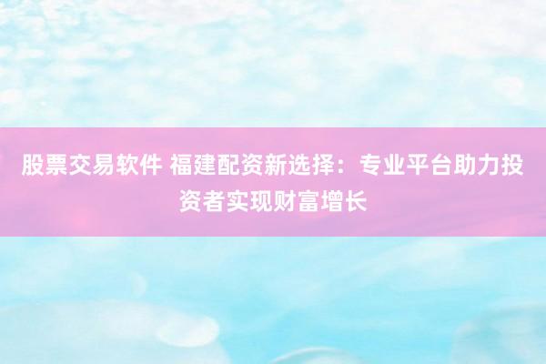 股票交易软件 福建配资新选择：专业平台助力投资者实现财富增长