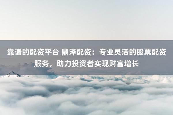 靠谱的配资平台 鼎泽配资：专业灵活的股票配资服务，助力投资者实现财富增长