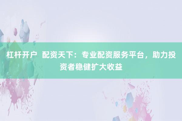 杠杆开户  配资天下：专业配资服务平台，助力投资者稳健扩大收益