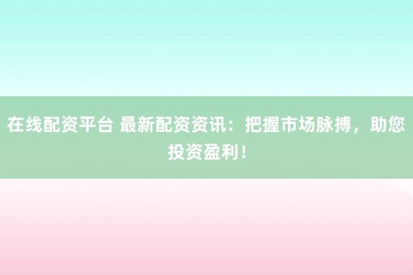 在线配资平台 最新配资资讯：把握市场脉搏，助您投资盈利！