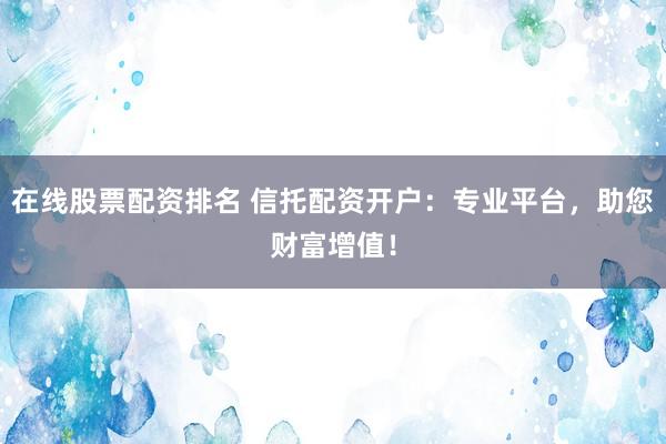 在线股票配资排名 信托配资开户：专业平台，助您财富增值！