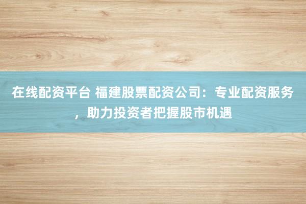 在线配资平台 福建股票配资公司：专业配资服务，助力投资者把握股市机遇