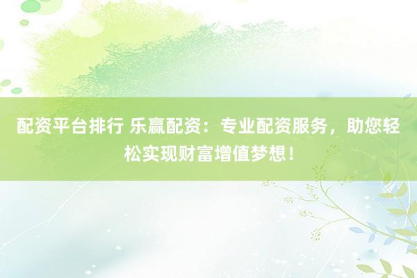 配资平台排行 乐赢配资：专业配资服务，助您轻松实现财富增值梦想！