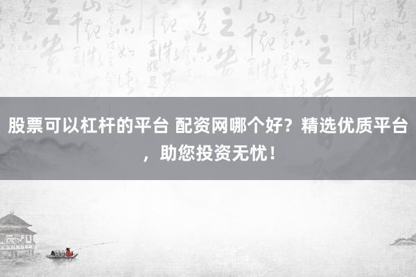 股票可以杠杆的平台 配资网哪个好？精选优质平台，助您投资无忧！