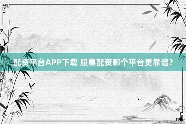 配资平台APP下载 股票配资哪个平台更靠谱？