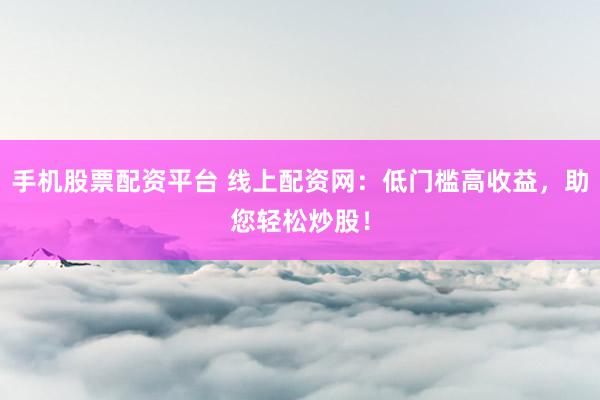 手机股票配资平台 线上配资网：低门槛高收益，助您轻松炒股！