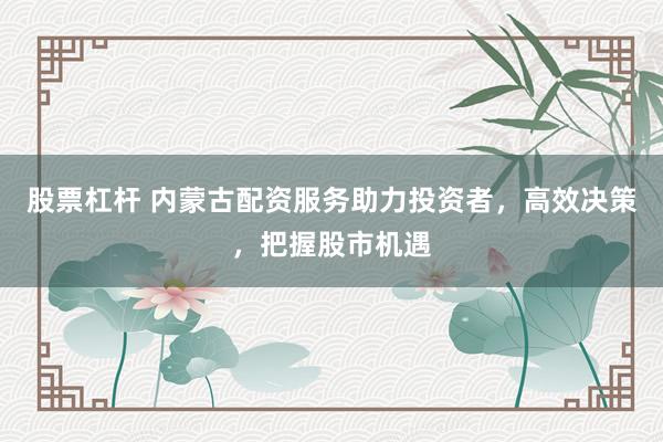 股票杠杆 内蒙古配资服务助力投资者，高效决策，把握股市机遇