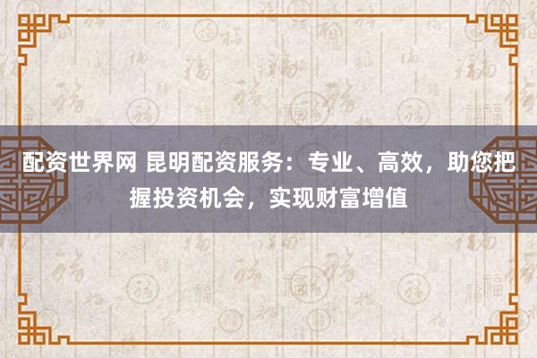 配资世界网 昆明配资服务：专业、高效，助您把握投资机会，实现财富增值