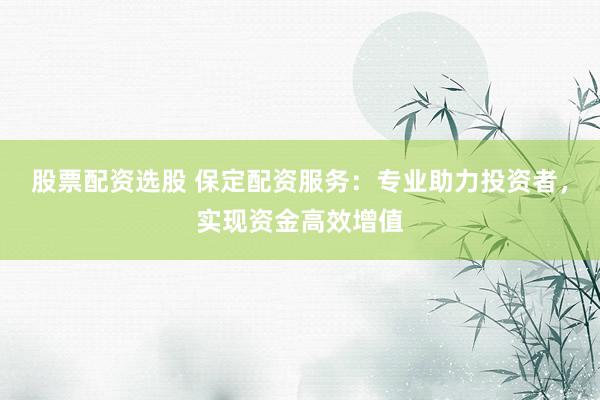 股票配资选股 保定配资服务：专业助力投资者，实现资金高效增值