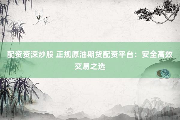 配资资深炒股 正规原油期货配资平台：安全高效交易之选