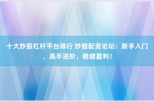 十大炒股杠杆平台排行 炒股配资论坛：新手入门，高手进阶，稳健盈利！