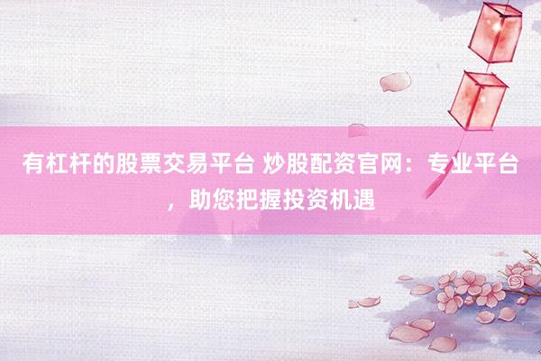 有杠杆的股票交易平台 炒股配资官网：专业平台，助您把握投资机遇