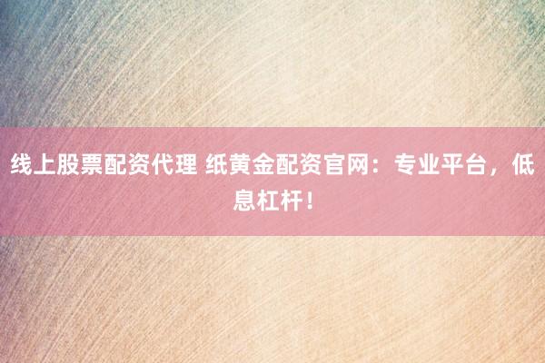线上股票配资代理 纸黄金配资官网：专业平台，低息杠杆！